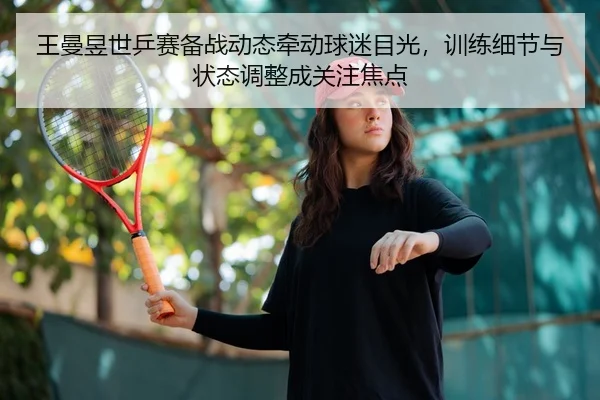 王曼昱世乒赛备战动态牵动球迷目光，训练细节与状态调整成关注焦点 - qiuwanghui